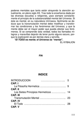 poderes mentales que tanto están atrayendo la atención ac-
tualmente, en pleno siglo XX. Tras toda la enseñanza dada por
las diversas escuelas o religiones, yace siempre constante-
mente el principio de la substancialidad mental del Universo. Si
éste es mental, en su naturaleza intrínseca, fácilmente se de-
duce que la transmutación mental debe modificar y transfor-
mar las condiciones y los fenómenos del Universo, y que la
mente debe ser el mayor poder que pueda afectar sus fenó-
menos. Si se comprende esta verdad, todos los llamados mi-
lagros y maravillas dejarán de tener punto alguno oscuro, por-
que la explicación es por demás clara y sencilla.
“El TODO es mente; el Universo es “mental”.
EL KYBALION
FIN
INDICE
INTRODUCCION ……………………….. 5
CAP. I
La Filosofía Hermetica …………………………. 9
CAP. II
Los Sietes Principios Hermeticos …………….. 14
CAP. III
Transmutación Mental …………………………. 23
CAP. IV
El Todo …………………………………………. 28
CAP. V
111
 