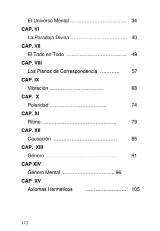 El Universo Mental …………………………….. 34
CAP. VI
La Paradoja Divina …………………………….. 40
CAP. VII
El Todo en Todo ………………………………. 49
CAP. VIII
Los Planos de Correspondencia ………… 57
CAP. IX
Vibración …………………………… 68
CAP. X
Polaridad …………………………….. 74
CAP. XI
Ritmo ………………………………………. 79
CAP. XII
Causación ………………………………… 85
CAP. XIII
Género …………………………………….. 91
CAP XIV
Género Mental ………………………….. 96
CAP XV
Axiomas Hermeticos ……………………. 105
112
 