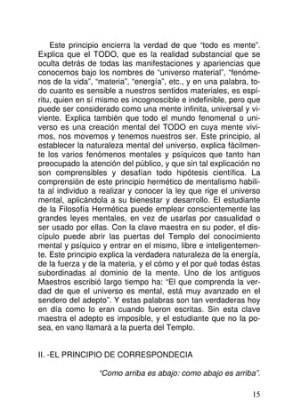Este principio encierra la verdad de que “todo es mente”.
Explica que el TODO, que es la realidad substancial que se
oculta detrás de todas las manifestaciones y apariencias que
conocemos bajo los nombres de “universo material”, “fenóme-
nos de la vida”, “materia”, “energía”, etc., y en una palabra, to-
do cuanto es sensible a nuestros sentidos materiales, es espí-
ritu, quien en sí mismo es incognoscible e indefinible, pero que
puede ser considerado como una mente infinita, universal y vi-
viente. Explica también que todo el mundo fenomenal o uni-
verso es una creación mental del TODO en cuya mente vivi-
mos, nos movemos y tenemos nuestros ser. Este principio, al
establecer la naturaleza mental del universo, explica fácilmen-
te los varios fenómenos mentales y psíquicos que tanto han
preocupado la atención del público, y que sin tal explicación no
son comprensibles y desafían todo hipótesis científica. La
comprensión de este principio hermético de mentalismo habili-
ta al individuo a realizar y conocer la ley que rige el universo
mental, aplicándola a su bienestar y desarrollo. El estudiante
de la Filosofía Hermética puede emplear conscientemente las
grandes leyes mentales, en vez de usarlas por casualidad o
ser usado por ellas. Con la clave maestra en su poder, el dis-
cípulo puede abrir las puertas del Templo del conocimiento
mental y psíquico y entrar en el mismo, libre e inteligentemen-
te. Este principio explica la verdadera naturaleza de la energía,
de la fuerza y de la materia, y el cómo y el por qué todas éstas
subordinadas al dominio de la mente. Uno de los antiguos
Maestros escribió largo tiempo ha: “El que comprenda la ver-
dad de que el universo es mental, está muy avanzado en el
sendero del adepto”. Y estas palabras son tan verdaderas hoy
en día como lo eran cuando fueron escritas. Sin esta clave
maestra el adepto es imposible, y el estudiante que no la po-
sea, en vano llamará a la puerta del Templo.
II. -EL PRINCIPIO DE CORRESPONDECIA
“Como arriba es abajo: como abajo es arriba”.
15
 