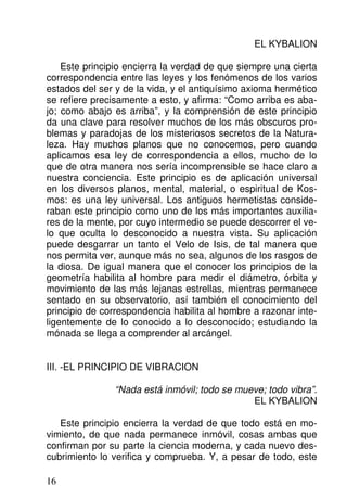 EL KYBALION
Este principio encierra la verdad de que siempre una cierta
correspondencia entre las leyes y los fenómenos de los varios
estados del ser y de la vida, y el antiquísimo axioma hermético
se refiere precisamente a esto, y afirma: “Como arriba es aba-
jo; como abajo es arriba”, y la comprensión de este principio
da una clave para resolver muchos de los más obscuros pro-
blemas y paradojas de los misteriosos secretos de la Natura-
leza. Hay muchos planos que no conocemos, pero cuando
aplicamos esa ley de correspondencia a ellos, mucho de lo
que de otra manera nos sería incomprensible se hace claro a
nuestra conciencia. Este principio es de aplicación universal
en los diversos planos, mental, material, o espiritual de Kos-
mos: es una ley universal. Los antiguos hermetistas conside-
raban este principio como uno de los más importantes auxilia-
res de la mente, por cuyo intermedio se puede descorrer el ve-
lo que oculta lo desconocido a nuestra vista. Su aplicación
puede desgarrar un tanto el Velo de Isis, de tal manera que
nos permita ver, aunque más no sea, algunos de los rasgos de
la diosa. De igual manera que el conocer los principios de la
geometría habilita al hombre para medir el diámetro, órbita y
movimiento de las más lejanas estrellas, mientras permanece
sentado en su observatorio, así también el conocimiento del
principio de correspondencia habilita al hombre a razonar inte-
ligentemente de lo conocido a lo desconocido; estudiando la
mónada se llega a comprender al arcángel.
III. -EL PRINCIPIO DE VIBRACION
“Nada está inmóvil; todo se mueve; todo vibra”.
EL KYBALION
Este principio encierra la verdad de que todo está en mo-
vimiento, de que nada permanece inmóvil, cosas ambas que
confirman por su parte la ciencia moderna, y cada nuevo des-
cubrimiento lo verifica y comprueba. Y, a pesar de todo, este
16
 
