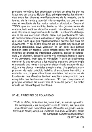 principio hermético fue enunciado cientos de años ha por los
Maestros del antiguo Egipto. Este principio explica las diferen-
cias entre las diversas manifestaciones de la materia, de la
fuerza, de la mente y aun del mismo espíritu, las que no son
sino el resultado de los varios estados vibratorios. Desde el
TODO, que es puro espíritu, hasta la más grosera forma de
materia, todo está en vibración: cuanto más alta es ésta, tanto
más elevada es su posición en la escala. La vibración del espí-
ritu es de una intensidad infinita; tanto, que prácticamente pue-
de considerarse como si estuviera en reposo, de igual manera
que una rueda que gira rapidísimamente parece que está sin
movimiento. Y en el otro extremo de la escala hay formas de
materia densísima, cuya vibración es tan débil que parece
también estar en reposo. Entre ambos polos hay millones de
millones de grados de intensidad vibratoria. Desde el corpús-
culo y el electrón, desde el átomo y la molécula hasta el astro
y los universos, todo está en vibración. Y esto es igualmente
cierto en lo que respecta a los estados o planos de la energía
o fuerza (la que no es más que un determinado estado vibrato-
rio), y a los planos mentales y espirituales. Una perfecta com-
prensión de este principio habilita al estudiante hermético a
controlar sus propias vibraciones mentales, así como las de
los demás. Los Maestros también emplean este principio para
conquistar los fenómenos naturales. “El que comprenda el
principio vibratorio ha alcanzado el cetro del poder”, ha dicho
uno de los más antiguos escritores.
IV. -EL PRINCIPIO DE POLARIDAD
“Todo es doble; todo tiene los polos, todo, su par de opuestos:
los semejantes y los antagónicos son lo mismo; los opuestos
son idénticos en naturaleza, pero diferentes en grado; los ex-
tremos se tocan; todas las verdades son semi-verdades; todas
las paradojas pueden reconciliarse”.
EL KYBALION
17
 