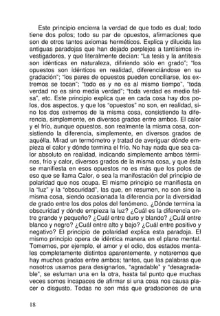 Este principio encierra la verdad de que todo es dual; todo
tiene dos polos; todo su par de opuestos, afirmaciones que
son de otros tantos axiomas herméticos. Explica y dilucida las
antiguas paradojas que han dejado perplejos a tantísimos in-
vestigadores, y que literalmente decían: “La tesis y la antítesis
son idénticas en naturaleza, difiriendo sólo en grado”; “los
opuestos son idénticos en realidad, diferenciándose en su
gradación”; “los pares de opuestos pueden conciliarse, los ex-
tremos se tocan”; “todo es y no es al mismo tiempo”, “toda
verdad no es sino media verdad”; “toda verdad es medio fal-
sa”, etc. Este principio explica que en cada cosa hay dos po-
los, dos aspectos, y que los “opuestos” no son, en realidad, si-
no los dos extremos de la misma cosa, consistiendo la dife-
rencia, simplemente, en diversos grados entre ambos. El calor
y el frío, aunque opuestos, son realmente la misma cosa, con-
sistiendo la diferencia, simplemente, en diversos grados de
aquélla. Mirad un termómetro y tratad de averiguar dónde em-
pieza el calor y dónde termina el frío. No hay nada que sea ca-
lor absoluto en realidad, indicando simplemente ambos térmi-
nos, frío y calor, diversos grados de la misma cosa, y que ésta
se manifiesta en esos opuestos no es más que los polos de
eso que se llama Calor, o sea la manifestación del principio de
polaridad que nos ocupa. El mismo principio se manifiesta en
la “luz” y la “obscuridad”, las que, en resumen, no son sino la
misma cosa, siendo ocasionada la diferencia por la diversidad
de grado entre los dos polos del fenómeno. ¿Dónde termina la
obscuridad y dónde empieza la luz? ¿Cuál es la diferencia en-
tre grande y pequeño? ¿Cuál entre duro y blando? ¿Cuál entre
blanco y negro? ¿Cuál entre alto y bajo? ¿Cuál entre positivo y
negativo? El principio de polaridad explica esta paradoja. El
mismo principio opera de idéntica manera en el plano mental.
Tomemos, por ejemplo, el amor y el odio, dos estados menta-
les completamente distintos aparentemente, y notaremos que
hay muchos grados entre ambos; tantos, que las palabras que
nosotros usamos para designarlos, “agradable” y “desagrada-
ble”, se esfuman una en la otra, hasta tal punto que muchas
veces somos incapaces de afirmar si una cosa nos causa pla-
cer o disgusto. Todas no son más que gradaciones de una
18
 
