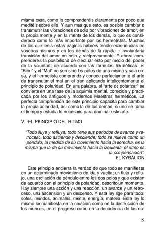 misma cosa, como lo comprenderéis claramente por poco que
meditéis sobre ello. Y aun más que esto, es posible cambiar o
transmutar las vibraciones de odio por vibraciones de amor, en
la propia mente y en la mente de los demás, lo que es consi-
derado como lo más importante por los hermetistas. Muchos
de los que leéis estas páginas habréis tenido experiencias en
vosotros mismos y en los demás de la rápida e involuntaria
transición del amor en odio y recíprocamente. Y ahora com-
prenderéis la posibilidad de efectuar esto por medio del poder
de la voluntad, de acuerdo con las fórmulas herméticas. El
“Bien” y el “Mal” no son sino los polos de una misma y sola co-
sa, y el hermetista comprende y conoce perfectamente el arte
de transmutar el mal en el bien aplicando inteligentemente el
principio de polaridad. En una palabra, el “arte de polarizar” se
convierte en una fase de la alquimia mental, conocida y practi-
cada por los antiguos y modernos Maestros herméticos. La
perfecta comprensión de este principio capacita para cambiar
la propia polaridad, así como la de los demás, si uno se toma
el tiempo y estudia lo necesario para dominar este arte.
V. -EL PRINCIPIO DEL RITMO
“Todo fluye y refluye; todo tiene sus periodos de avance y re-
troceso, todo asciende y desciende; todo se mueve como un
péndulo; la medida de su movimiento hacia la derecha, es la
misma que la de su movimiento hacia la izquierda, el ritmo es
la compensación”.
EL KYBALION
Este principio encierra la verdad de que todo se manifiesta
en un determinado movimiento de ida y vuelta; un flujo y reflu-
jo, una oscilación de péndulo entre los dos polos y que existen
de acuerdo con el principio de polaridad, descrito un momento.
Hay siempre una acción y una reacción, un avance y un retro-
ceso, una ascensión y un descenso. Y esta ley rige para todo;
soles, mundos, animales, mente, energía, materia. Esta ley lo
mismo se manifiesta en la creación como en la destrucción de
los mundos, en el progreso como en la decadencia de las na-
19
 