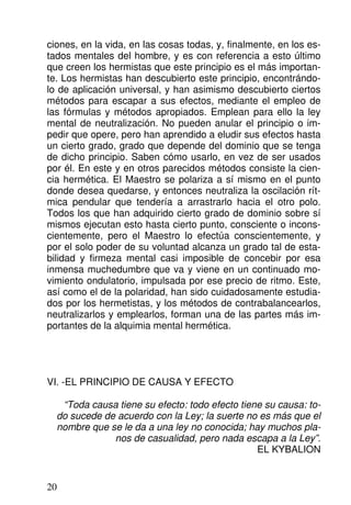 ciones, en la vida, en las cosas todas, y, finalmente, en los es-
tados mentales del hombre, y es con referencia a esto último
que creen los hermistas que este principio es el más importan-
te. Los hermistas han descubierto este principio, encontrándo-
lo de aplicación universal, y han asimismo descubierto ciertos
métodos para escapar a sus efectos, mediante el empleo de
las fórmulas y métodos apropiados. Emplean para ello la ley
mental de neutralización. No pueden anular el principio o im-
pedir que opere, pero han aprendido a eludir sus efectos hasta
un cierto grado, grado que depende del dominio que se tenga
de dicho principio. Saben cómo usarlo, en vez de ser usados
por él. En este y en otros parecidos métodos consiste la cien-
cia hermética. El Maestro se polariza a sí mismo en el punto
donde desea quedarse, y entonces neutraliza la oscilación rít-
mica pendular que tendería a arrastrarlo hacia el otro polo.
Todos los que han adquirido cierto grado de dominio sobre sí
mismos ejecutan esto hasta cierto punto, consciente o incons-
cientemente, pero el Maestro lo efectúa conscientemente, y
por el solo poder de su voluntad alcanza un grado tal de esta-
bilidad y firmeza mental casi imposible de concebir por esa
inmensa muchedumbre que va y viene en un continuado mo-
vimiento ondulatorio, impulsada por ese precio de ritmo. Este,
así como el de la polaridad, han sido cuidadosamente estudia-
dos por los hermetistas, y los métodos de contrabalancearlos,
neutralizarlos y emplearlos, forman una de las partes más im-
portantes de la alquimia mental hermética.
VI. -EL PRINCIPIO DE CAUSA Y EFECTO
“Toda causa tiene su efecto: todo efecto tiene su causa: to-
do sucede de acuerdo con la Ley; la suerte no es más que el
nombre que se le da a una ley no conocida; hay muchos pla-
nos de casualidad, pero nada escapa a la Ley”.
EL KYBALION
20
 