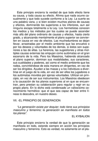Este principio encierra la verdad de que todo efecto tiene
su causa, y toda causa su efecto. Afirma que nada ocurre ca-
sualmente y que todo sucede conforme a la Ley. La suerte es
una palabra vana, y si bien existen muchos planos de causas
y efectos, dominando los superiores a los inferiores, aun así
ninguna escapa totalmente a la Ley. Los hermetistas conocen
los medios y los métodos por los cuales se puede ascender
más allá del plano ordinario de causas y efectos, hasta cierto
grado, y alcanzando mentalmente el plano superior se convier-
ten en causa en vez de efectos. Las muchedumbres se dejan
llevar, arrastradas por el medio ambiente que las envuelve o
por los deseos y voluntades de los demás, si éstos son supe-
riores a las de ellas. La herencia, las sugestiones y otras múl-
tiples causas externas las empujan como autómatas en el gran
escenario de la vida. Pero los Maestros, habiendo alcanzado
el plano superior, dominan sus modalidades, sus caracteres,
sus cualidades y poderes, así como el medio ambiente que los
rodea, convirtiéndose de esta manera en dirigentes, en vez de
ser los dirigidos. Ayudan a las masas y a los individuos a diver-
tirse en el juego de la vida, en vez de ser ellos los jugadores o
los autómatas movidos por ajenas voluntades. Utilizan en prin-
cipio, en vez de ser sus instrumentos. Los Maestros obedecen
a la causación de los planos superiores al en que se encuen-
tran, pero prestan su colaboración para regular y regir en su
propio plano. En lo dicho está condensado un valiosísimo co-
nocimiento hermético: que el que sea capaz de leer entre lí-
neas lo descubra, en nuestro deseo.
VII. -EL PRINCIPIO DE GENERACION
“La generación existe por doquier; todo tiene sus principios
masculino y femenino; la generación se manifiesta en todos
los planos”.
EL KYBALION
Este principio encierra la verdad de que la generación se
manifiesta en todo, estando siempre en acción los principios
masculino y femenino. Esto es verdad, no solamente en el pla-
21
 