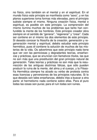 no físico, sino también en el mental y en el espiritual. En el
mundo físico este principio se manifiesta como “sexo”, y en los
planos superiores toma formas más elevadas, pero el principio
subiste siempre el mismo. Ninguna creación física, mental o
espiritual, es posible sin este principio. La comprensión del
mismo ilumina muchos de los problemas que tanto han con-
fundido la mente de los hombres. Este principio creador obra
siempre en el sentido de “generar”, “regenerar” y “crear”. Cada
ser contiene en sí mismo los dos elementos de este principio.
Si deseáis conocer la filosofía de la creación, generación y re-
generación mental y espiritual, debéis estudiar este principio
hermético, pues él contiene la solución de muchos de los mis-
terios de la vida. Os advertimos que este principio nada tiene
que ver con las perniciosas y degradantes teorías, enseñan-
zas y prácticas, que se anuncian con llamativos títulos, las que
no son más que una prostitución del gran principio natural de
generación. Tales teorías y prácticas no son más que la resu-
rrección de las antiguas doctrinas fálicas, que sólo pueden
producir la ruina de la mente, del alma y el cuerpo, y la Filoso-
fía Hermética siempre ha alzado su verbo de protesta contra
esas licencias y perversiones de los principios naturales. Si lo
que deseáis son tales enseñanzas, debéis irlas a buscar a otra
parte: el hermetismo nada contiene sobre ellas. Para el puro
todas las cosas son puras; para el ruin todas son ruines.
22
 