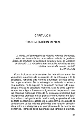 CAPITULO III
TRANSMUTACION MENTAL
“La mente, así como todos los metales y demás elementos,
pueden ser transmutados, de estado en estado, de grado en
grado, de condición en condición, de polo a polo, de vibración
en vibración. La verdadera transmutación hermética es una
práctica, un método, un arte mental”.
EL KYBALION
Como indicamos anteriormente, los hermetistas fueron los
verdaderos creadores de la alquimia, de la astrología y de la
psicología, habiendo sido Hermes el fundador de esas escue-
las de pensamiento. De la astrología ha derivado la astrono-
mía moderna; de la alquimia ha surgido la química y de la psi-
cología mística la psicología moderna. Más no debe suponer-
se que los antiguos fueran unos ignorantes respecto a lo que
las escuelas modernas creen de su exclusiva propiedad. Las
inscripciones grabadas en las piedras y monumentos de Egip-
to prueban concluyentemente que los antiguos poseían el más
perfecto conocimiento acerca de la astronomía, mostrando la
construcción de las mismas pirámides una relación estrechí-
sima entre sus designios y su conocimiento de la ciencia as-
tronómica. Tampoco debe suponerse que ignoran la química,
23
 