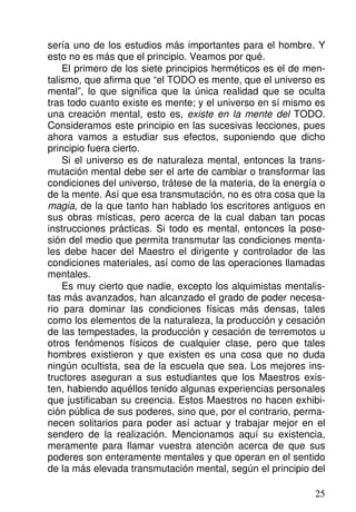 sería uno de los estudios más importantes para el hombre. Y
esto no es más que el principio. Veamos por qué.
El primero de los siete principios herméticos es el de men-
talismo, que afirma que “el TODO es mente, que el universo es
mental”, lo que significa que la única realidad que se oculta
tras todo cuanto existe es mente; y el universo en sí mismo es
una creación mental, esto es, existe en la mente del TODO.
Consideramos este principio en las sucesivas lecciones, pues
ahora vamos a estudiar sus efectos, suponiendo que dicho
principio fuera cierto.
Si el universo es de naturaleza mental, entonces la trans-
mutación mental debe ser el arte de cambiar o transformar las
condiciones del universo, trátese de la materia, de la energía o
de la mente. Así que esa transmutación, no es otra cosa que la
magia, de la que tanto han hablado los escritores antiguos en
sus obras místicas, pero acerca de la cual daban tan pocas
instrucciones prácticas. Si todo es mental, entonces la pose-
sión del medio que permita transmutar las condiciones menta-
les debe hacer del Maestro el dirigente y controlador de las
condiciones materiales, así como de las operaciones llamadas
mentales.
Es muy cierto que nadie, excepto los alquimistas mentalis-
tas más avanzados, han alcanzado el grado de poder necesa-
rio para dominar las condiciones físicas más densas, tales
como los elementos de la naturaleza, la producción y cesación
de las tempestades, la producción y cesación de terremotos u
otros fenómenos físicos de cualquier clase, pero que tales
hombres existieron y que existen es una cosa que no duda
ningún ocultista, sea de la escuela que sea. Los mejores ins-
tructores aseguran a sus estudiantes que los Maestros exis-
ten, habiendo aquéllos tenido algunas experiencias personales
que justificaban su creencia. Estos Maestros no hacen exhibi-
ción pública de sus poderes, sino que, por el contrario, perma-
necen solitarios para poder así actuar y trabajar mejor en el
sendero de la realización. Mencionamos aquí su existencia,
meramente para llamar vuestra atención acerca de que sus
poderes son enteramente mentales y que operan en el sentido
de la más elevada transmutación mental, según el principio del
25
 
