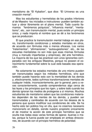 mentalismo de “El Kybalion”, que dice: “El Universo es una
creación mental”.
Mas los estudiantes y hermetistas de los grados inferiores
al de Maestro -los iniciados e instructores- pueden también ac-
tuar y obrar libremente en el plano mental. Todo cuanto lla-
mamos “fenómenos psíquicos”, “influencia mental”, “menta-
lismo”, etc., son transmutación mental, pues existe un principio
único, y nada importa el nombre que se dé a los fenómenos
que se produzcan.
El que practica la transmutación mental trabaja en ese pla-
no, transformando condiciones y estados mentales en otros,
de acuerdo con fórmulas más o menos eficaces. Los varios
“tratamientos”, “afirmaciones”, “autosugestiones”, etc., de las
escuelas mentalistas no son más que esas mismas fórmulas
(muy a menudo imperfectas y empíricas), del arte hermético.
La mayoría de los que las practican son unos ignorantes com-
parados con los antiguos Maestros, porque no poseen el co-
nocimiento fundamental sobre la cual está basada esa opera-
ción.
No solamente los estados mentales de uno mismo pueden
ser transmutados según los métodos herméticos, sino que
también puede hacerse esto con la mentalidad de los demás
y, efectivamente, todos sufrimos transformaciones mentales de
cualquier índole, inconscientemente, por lo general, pero a ve-
ces conscientemente, cuando comprendemos algo cerca de
las leyes y los principios que los rigen, y sobre todo cuando los
demás ignoran los medios de protegerse a sí mismos. Muchos
estudiantes de mentalismo saben que las condiciones materia-
les dependen de las mentes de los demás, y pueden ser
transmutadas y cambiadas de acuerdo con los deseos de la
persona que quiere modificar sus condiciones de vida. Se ha
hecho esto tan público hoy en día, que no creemos necesario
mencionarlo en detalle, siendo nuestro propósito únicamente
el de mostrar la acción de este principio hermético que se
oculta tras todas esas varias formas de operar, buenas o ma-
las, porque la fuerza puede ser empleada en ambas direccio-
nes, de acuerdo con el principio hermético de polaridad.
26
 