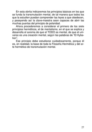 En esta obrita indicaremos los principios básicos en los que
se funda la transmutación mental, de tal manera que todos los
que la estudien puedan comprender las leyes a que obedecen,
y poseyendo así la clave-maestra sean capaces de abrir las
muchas puertas del principio de polaridad.
Ahora procederemos a considerar el primero de los siete
principios herméticos, el de mentalismo, en el que se explica y
desarrolla el axioma de que el TODO es mental, de que el uni-
verso es una creación mental, según las palabras de “El Kyba-
lion”.
Ese principio debe estudiarse cuidadosamente, porque él
es, en realidad, la base de toda la Filosofía Hermética y del ar-
te hermético de transmutación mental.
27
 