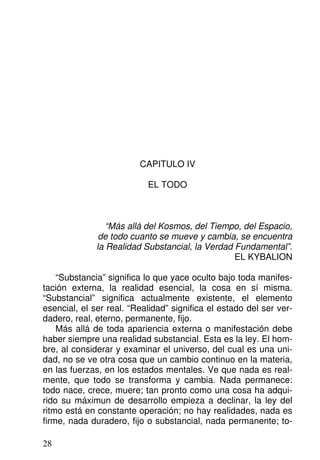 CAPITULO IV
EL TODO
“Más allá del Kosmos, del Tiempo, del Espacio,
de todo cuanto se mueve y cambia, se encuentra
la Realidad Substancial, la Verdad Fundamental”.
EL KYBALION
“Substancia” significa lo que yace oculto bajo toda manifes-
tación externa, la realidad esencial, la cosa en sí misma.
“Substancial” significa actualmente existente, el elemento
esencial, el ser real. “Realidad” significa el estado del ser ver-
dadero, real, eterno, permanente, fijo.
Más allá de toda apariencia externa o manifestación debe
haber siempre una realidad substancial. Esta es la ley. El hom-
bre, al considerar y examinar el universo, del cual es una uni-
dad, no se ve otra cosa que un cambio continuo en la materia,
en las fuerzas, en los estados mentales. Ve que nada es real-
mente, que todo se transforma y cambia. Nada permanece:
todo nace, crece, muere; tan pronto como una cosa ha adqui-
rido su máximun de desarrollo empieza a declinar, la ley del
ritmo está en constante operación; no hay realidades, nada es
firme, nada duradero, fijo o substancial, nada permanente; to-
28
 