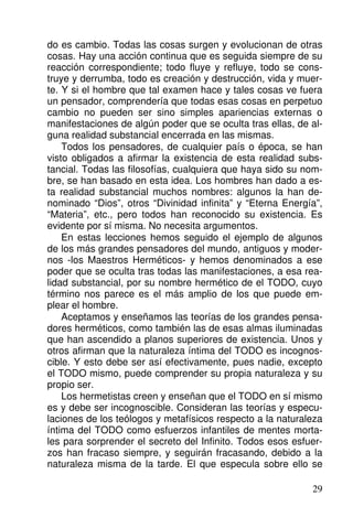 do es cambio. Todas las cosas surgen y evolucionan de otras
cosas. Hay una acción continua que es seguida siempre de su
reacción correspondiente; todo fluye y refluye, todo se cons-
truye y derrumba, todo es creación y destrucción, vida y muer-
te. Y si el hombre que tal examen hace y tales cosas ve fuera
un pensador, comprendería que todas esas cosas en perpetuo
cambio no pueden ser sino simples apariencias externas o
manifestaciones de algún poder que se oculta tras ellas, de al-
guna realidad substancial encerrada en las mismas.
Todos los pensadores, de cualquier país o época, se han
visto obligados a afirmar la existencia de esta realidad subs-
tancial. Todas las filosofías, cualquiera que haya sido su nom-
bre, se han basado en esta idea. Los hombres han dado a es-
ta realidad substancial muchos nombres: algunos la han de-
nominado “Dios”, otros “Divinidad infinita” y “Eterna Energía”,
“Materia”, etc., pero todos han reconocido su existencia. Es
evidente por sí misma. No necesita argumentos.
En estas lecciones hemos seguido el ejemplo de algunos
de los más grandes pensadores del mundo, antiguos y moder-
nos -los Maestros Herméticos- y hemos denominados a ese
poder que se oculta tras todas las manifestaciones, a esa rea-
lidad substancial, por su nombre hermético de el TODO, cuyo
término nos parece es el más amplio de los que puede em-
plear el hombre.
Aceptamos y enseñamos las teorías de los grandes pensa-
dores herméticos, como también las de esas almas iluminadas
que han ascendido a planos superiores de existencia. Unos y
otros afirman que la naturaleza íntima del TODO es incognos-
cible. Y esto debe ser así efectivamente, pues nadie, excepto
el TODO mismo, puede comprender su propia naturaleza y su
propio ser.
Los hermetistas creen y enseñan que el TODO en sí mismo
es y debe ser incognoscible. Consideran las teorías y especu-
laciones de los teólogos y metafísicos respecto a la naturaleza
íntima del TODO como esfuerzos infantiles de mentes morta-
les para sorprender el secreto del Infinito. Todos esos esfuer-
zos han fracaso siempre, y seguirán fracasando, debido a la
naturaleza misma de la tarde. El que especula sobre ello se
29
 