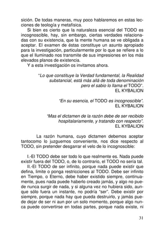 sición. De todas maneras, muy poco hablaremos en estas lec-
ciones de teología y metafísica.
Si bien es cierto que la naturaleza esencial del TODO es
incognoscible, hay, sin embargo, ciertas verdades relaciona-
das con su existencia, que la mente humana se ve obligada a
aceptar. El examen de éstas constituye un asunto apropiado
para la investigación, particularmente por lo que se refiere a lo
que el Iluminado nos transmite de sus impresiones en los más
elevados planos de existencia.
Y a esta investigación os invitamos ahora.
“Lo que constituye la Verdad fundamental, la Realidad
substancial, está más allá de toda denominación
pero el sabio lo llama el TODO”.
EL KYBALION
“En su esencia, el TODO es incognoscible”.
EL KYBALION
“Mas el dictamen de la razón debe de ser recibido
hospitalariamente, y tratando con respecto”.
EL KYBALION
La razón humana, cuyo dictamen debemos aceptar
tantocomo lo juzguemos conveniente, nos dice respecto al
TODO, sin pretender desgarrar el velo de lo incognoscible:
I.-El TODO debe ser todo lo que realmente es. Nada puede
existir fuera del TODO, o, de lo contrario, el TODO no sería tal.
II.-El TODO de ser infinito, porque nada puede existir que
defina, limite o ponga restricciones al TODO. Debe ser infinito
en Tiempo, o Eterno, debe haber existido siempre, continua-
mente, pues nada puede haberlo creado jamás, y algo no pue-
de nunca surgir de nada, y si alguna vez no hubiera sido, aun-
que sólo fuera un instante, no podría “ser”. Debe existir por
siempre, porque nada hay que pueda destruirlo, y jamás pue-
de dejar de ser ni aun por un solo momento, porque algo nun-
ca puede convertirse en todas partes, porque nada existe, ni
31
 
