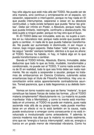 hay sitio alguno que esté más allá del TODO. No puede ser de
otra manera, sino continuo y omnipresente en el espacio, sin
cesación, separación o interrupción, porque no hay nada en El
que pueda interrumpirse, separarse o cesar en su absoluta
continuidad, y nada existe tampoco que pueda “llenar las grie-
tas”. Debe ser infinito en Poder, o Absoluto, porque nada hay
que pueda limitarlo, restringirlo, confinarlo u obstaculizarlo. No
está sujeto a ningún poder, porque no hay otro que el Suyo.
III.-El TODO debe ser inmutable, esto es, no sujeto a cam-
bio en su naturaleza real, porque nada existe que pueda obli-
garlo a cambiar, ni nada de lo que pueda haberse transforma-
do. No puede ser aumentado ni disminuido, ni ser mayor o
menor, bajo ningún aspecto. Debe haber “sido” siempre, y de-
be seguir “siendo” siempre también, idéntico a lo que es ahora:
el TODO. Nunca ha habido, ni hay, ni habrá algo en lo que
pueda transformarse o cambiar.
Siendo el TODO Infinito, Absoluto, Eterno, Inmutable, debe
deducirse que todo lo que es finito, mudable, transformable y
condicionado, no puede ser el TODO. Y como nada existe fue-
ra de El en realidad, todo lo que sea finito debe ser nada real-
mente. No os vayáis a sorprender o asustar, porque no trata-
mos de embarcarnos en Ciencia Cristiana, cubriendo estas
enseñanzas bajo el título de Filosofía Hermética. Hay una re-
conciliación entre estos aparentemente contradictorios asun-
tos. Tened paciencia, que a todo llegaremos a su debido tiem-
po.
Vemos en torno nuestro eso que se llama “materia”, la que
constituye las bases físicas de todas las formas. ¿Es el TODO
materia simplemente? Absolutamente no. La materia no puede
manifestar Vida o Mentalidad, y como la mente está manifes-
tada en el universo, el TODO no puede ser materia, pues nada
asciende más allá de su propia fuente, nada puede manifes-
tarse en un efecto si no lo está también en la causa, nada
puede evolucionar o emerger como consecuente si no está in-
volucrado o involucionado como antecedente. Y además la
ciencia moderna nos dice que la materia no existe realmente,
sino que es “energía o fuerza interrumpida”, esto es, energía o
fuerza en un grado menor de intensidad vibratoria. Como ha
32
 