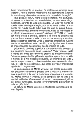 dicho recientemente un escritor, “la materia se sumerge en el
Misterio”. Aun la ciencia materialista ha abandonado la teoría
de la materia y ahora descansa sobre la base de la “energía”.
¿Es, pues, el TODO mera fuerza o energía? No. La fuerza,
tal como la entienden los materialistas, es una cosa ciega,
mecánica, carente de vida o mentalidad. La vida y la mente no
puede nacer de ciega energía, por las razones dadas un mo-
mento ha: “Nada puede subir más alto que su propia fuente,
nada evolucionada si no ha involucrado, nada se manifiesta en
un efecto si no está en la causa”. Así que el TODO no puede
ser mera fuerza o energía, porque si lo fuera no existiría eso
que se llama mente y vida, y ambos sabemos que existen,
porque nosotros estamos vivos y estamos empleando nuestra
mente en considerar esta cuestión; y en iguales condiciones
se encuentran los que afirman que la energía es todo.
¿Qué es lo que hay superior a la materia y a la energía, y
que sepamos que existe en el Universo? ¡Vida y mente! ¡Vida
y mente en todos sus diversos grados de desenvolvimiento!
Entonces, preguntaréis: ¿Queréis significar que el todo es vida
y mente? Sí o No, nuestra respuesta. Si entendéis por vida y
mente lo que nosotros, pobres mortales, conocemos de ellas:
¡No, el Todo no es eso! Mas ¿qué clase de vida y mentalidad
significáis?, preguntaréis.
La contestación es Mente viviente, tan amplia como noso-
tros podamos concebirla, puesto que la vida y la mente son
muy superiores a la fuerza puramente mecánica o a la mate-
ria. Mente infinita y viviente, si se compara con la vida y la
mentalidad finitas. Queremos indicar eso que quieren significar
las almas iluminadas, cuando reverentemente pronuncian la
palabra: ¡Espíritu!
El TODO es Mente viviente e infinita; los iluminados lo lla-
man Espíritu.
33
 