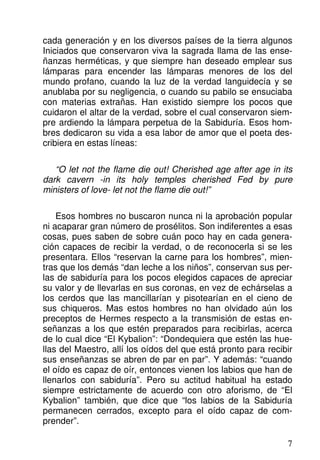 cada generación y en los diversos países de la tierra algunos
Iniciados que conservaron viva la sagrada llama de las ense-
ñanzas herméticas, y que siempre han deseado emplear sus
lámparas para encender las lámparas menores de los del
mundo profano, cuando la luz de la verdad languidecía y se
anublaba por su negligencia, o cuando su pabilo se ensuciaba
con materias extrañas. Han existido siempre los pocos que
cuidaron el altar de la verdad, sobre el cual conservaron siem-
pre ardiendo la lámpara perpetua de la Sabiduría. Esos hom-
bres dedicaron su vida a esa labor de amor que el poeta des-
cribiera en estas líneas:
“O let not the flame die out! Cherished age after age in its
dark cavern -in its holy temples cherished Fed by pure
ministers of love- let not the flame die out!”
Esos hombres no buscaron nunca ni la aprobación popular
ni acaparar gran número de prosélitos. Son indiferentes a esas
cosas, pues saben de sobre cuán poco hay en cada genera-
ción capaces de recibir la verdad, o de reconocerla si se les
presentara. Ellos “reservan la carne para los hombres”, mien-
tras que los demás “dan leche a los niños”, conservan sus per-
las de sabiduría para los pocos elegidos capaces de apreciar
su valor y de llevarlas en sus coronas, en vez de echárselas a
los cerdos que las mancillarían y pisotearían en el cieno de
sus chiqueros. Mas estos hombres no han olvidado aún los
preceptos de Hermes respecto a la transmisión de estas en-
señanzas a los que estén preparados para recibirlas, acerca
de lo cual dice “El Kybalion”: “Dondequiera que estén las hue-
llas del Maestro, allí los oídos del que está pronto para recibir
sus enseñanzas se abren de par en par”. Y además: “cuando
el oído es capaz de oír, entonces vienen los labios que han de
llenarlos con sabiduría”. Pero su actitud habitual ha estado
siempre estrictamente de acuerdo con otro aforismo, de “El
Kybalion” también, que dice que “los labios de la Sabiduría
permanecen cerrados, excepto para el oído capaz de com-
prender”.
7
 