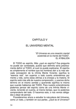 CAPITULO V
EL UNIVERSO MENTAL
“El Universo es una creación mental
sostenida en la mente del TODO”.
EL KYBALION
El TODO es espíritu. Más ¿qué es espíritu? Esa pregunta
no puede ser contestada, puesto que definirla sería práctica-
mente definir al TODO, el cual no puede explicarse. El espíritu
es simplemente el nombre que los hombres dan a la más ele-
vada concepción de la infinita Mente Viviente; significa la
“esencia real”, tan superior a todo cuanto entendemos por
mente y vida, como estas últimas a la energía y la materia. El
espíritu está más allá de nuestra comprensión, y usamos dicho
término en el mismo sentido y queriendo significa lo mismo
que cuando hablamos del TODO. Para nuestro entendimiento
podemos pensar del espíritu como de una Infinita Mente vi-
viente, teniendo en cuenta, al mismo tiempo, que no podemos
comprenderlo del todo. O hacemos esto, o nos vemos obliga-
dos a dejar de pensar.
Procederemos ahora a estudiar la naturaleza del Universo,
como un todo, y también en sus partes. ¿Qué es el Universo?
34
 