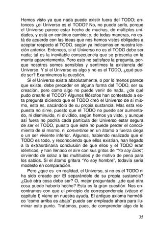 Hemos visto ya que nada puede existir fuera del TODO; en-
tonces ¿el Universo es el TODO? No, no puede serlo, porque
el Universo parece estar hecho de muchas, de múltiples uni-
dades, y está en continuo cambio; y, de todas maneras, no es-
tá de acuerdo con las ideas que nos hemos vistos obligados a
aceptar respecto al TODO, según ya indicamos en nuestra lec-
ción anterior. Entonces, si el Universo no es el TODO debe ser
nada; tal es la inevitable consecuencia que se presenta en la
mente aparentemente. Pero esto no satisface la pregunta, por-
que nosotros somos sensibles y sentimos la existencia del
Universo. Y si el Universo es algo y no es el TODO, ¿qué pue-
de ser? Examinemos la cuestión.
Si el Universo existe absolutamente, o por lo menos parece
que existe, debe preceder en alguna forma del TODO, ser su
creación, pero como algo no puede venir de nada, ¿de qué
pudo crearlo el TODO? Algunos filósofos han contestado a es-
ta pregunta diciendo que el TODO creó el Universo de sí mis-
mo, esto es, sacándolo de su propia sustancia. Mas esta res-
puesta no sirve, puesto que el TODO no puede ser aumenta-
do, ni disminuido, ni dividido, según hemos ya visto, y aunque
así fuera no podría cada partícula del Universo estar segura
de ser el TODO, puesto que éste no puede perder el conoci-
miento de sí mismo, ni convertirse en un átomo o fuerza ciega
o un ser viviente inferior. Algunos, habiendo realizado que el
TODO es todo, y reconociendo que ellos existían, han llegado
a la extraordinaria conclusión de que ellos y el TODO eran
idénticos, y han llenado el aire con sus gritos de “Yo soy Dios”,
sirviendo de solaz a las multitudes y de motivo de pena para
los sabios. Si el átomo gritara “Yo soy hombre”, todavía sería
modesto en comparación.
Pero ¿que es en realidad, el Universo, si no es el TODO ni
ha sido creado por El separándolo de su propia sustancia?
¿Qué otra cosa debe ser? O, mejor preguntado: ¿de qué otra
cosa puede haberlo hecho? Esta es la gran cuestión. Nos en-
contramos con que el principio de correspondencia (véase el
capítulo I) viene en nuestra ayuda. El antiguo axioma herméti-
co “como arriba es abajo” puede ser empleado ahora para ilu-
minar este punto. Tratemos, pues, de comprender algo de lo
35
 