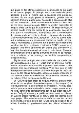 que pasa en los planos superiores, examinando lo que pasa
en el nuestro propio. El principio de correspondencia puede
aplicarse a esto lo mismo que a cualquier otro problema.
Veamos. En su propio plano de existencia, ¿cómo crea el
hombre? Primero, puede crear haciendo o construyendo algo
con los materiales que el mundo externo le brinda. Más esto
no nos sirve, porque fuera del TODO no existen materiales de
ninguna clase con lo que El pueda crear. En segundo lugar, el
hombre puede crear por medio de la fecundación, que no es
más que su multiplicación, acompañada por la transferencia
de una parte de su propia sustancia a la matriz de la madre.
Mas esto tampoco nos sirve, porque el TODO no puede trans-
ferir o substraerse a sí mismo una porción, ni puede reprodu-
cirse o multiplicarse a sí mismo. En el primer caso habría una
substracción de su sustancia o adición al TODO, lo que es un
absurdo. ¿No existe otro medio por el cual crea el hombre? Sí,
hay otro: la creación mental. Al crear en esta forma, él no em-
plea materiales que le aporte el mundo externo. Ni se reprodu-
ce a sí mismo, y, sin embargo, su espíritu compenetra su
creación mental.
Siguiendo el principio de correspondencia, se puede pen-
sar justificadamente que el TODO crea el Universo mental-
mente, de una manera parecida al proceso mediante el cual el
hombre crea sus imágenes mentales. Y he aquí que en esta
descripción coinciden tanto el dictamen dado por la razón co-
mo el de las almas iluminadas, según se puede encontrar en
sus escritos o en sus enseñanzas. Tales son las doctrinas de
los sabios. Tales las que enseñó Hermes.
El TODO no puede crear de ninguna manera, excepto men-
talmente, sin emplear ni materiales (pues no hay ninguno), ni
reproduciéndose (lo que también es imposible). No hay esca-
patoria para esta conclusión de la razón, la que, como hemos
ya visto, concuerda perfectamente con lo que dicen los ilumi-
nados. De igual manera que podéis vosotros crear un universo
en vuestra propia mente, así el TODO crea los kosmos en la
suya propia. Mas vuestro universo sería la creación de una
mente finita, en tanto que la del TODO sería la creación de un
Infinito. Las dos son iguales en clase, pero difieren infinitamen-
36
 