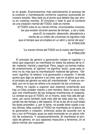 te en grado. Examinaremos más estrictamente el proceso de
la creación y manifestación conforme vayamos avanzando en
nuestro estudio. Mas éste es el punto que debéis fijar por aho-
ra en vuestras mentes. El Universo y todo lo que él contiene
es una creación mental del TODO; todo es mente.
El TODO crea en su mente infinita, innumerables niversos,
los que existen durante aeones de tiempo, y así y todo,
para El, la creación, desarrollo, decadencia y
mente de un millón de universos no significa más
que el tiempo que se emplea en un abrir y cerrar de ojos”.
EL KYBALION
“La mente infinita del TODO es la matriz del Kosmos”.
EL KYBALION
El principio de género o generación (véase el capítulo I y
otros que seguirán) se manifiesta en todos los planos de la vi-
da: material, mental y espiritual. Pero, según ya hemos indica-
do anteriormente, el “género” no significa “sexo”, pues este úl-
timo no es más que la manifestación material del género. “Gé-
nero” significa “lo relativo” a la generación o creación. Y donde
quiera que algo se genera o se crea, sea en el plano que sea,
el principio de género se está allí manifestando. Y esto es ver-
dad, aun en lo que se refiere a la creación de los universos.
Ahora no vayáis a suponer que estamos enseñando que
hay un Dios creador macho y otro hembra. Esto no sería más
que una mistificación de las antiguas enseñanzas al respecto.
La verdad es que el TODO, en sí mismo, está más allá del gé-
nero, así como también está más allá de toda esta ley, inclu-
yendo las del tiempo y del espacio. El es la ley de la cual todas
las leyes proceden, y, por lo tanto, no puede estar sujeto a es-
tas últimas. Mas cuando el TODO se manifiesta en el plano de
la generación o creación, entonces actúa de acuerdo con la
ley y con el Principio, pues se está moviendo en un plano infe-
rior de existencia. Y consecuentemente, El manifiesta el prin-
cipio de género, en sus aspectos masculino y femenino, en el
plano mental, por supuesto.
37
 