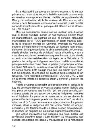 Esta idea podrá pareceros un tanto chocante, si la oís por
primera vez, mas otras veces la habéis aceptado pasivamente
en vuestras concepciones diarias. Habláis de la paternidad de
Dios y de maternidad de la Naturaleza, de Dios como padre
divino y de la Naturaleza como madre Universal, y así habréis
conocido instintivamente el principio del Género en el Univer-
so. ¿No es así?
Mas las enseñanzas herméticas no implican una dualidad
real -el TODO es UNO- siendo los dos aspectos simples fases
de manifestación. La doctrina es que el principio masculino
manifestado por el TODO permanece, en cierta manera, apar-
te de la creación mental del Universo. Proyecta su Voluntad
sobre el principio femenino (que pude ser llamado naturaleza),
siendo en ésta que comienza la obra evolutiva de un Universo,
desde simples “centros de actividad” hasta el hombre, y aun a
más elevados planos de existencia que el humano todo ello de
acuerdo con bien establecidas las leyes de la Naturaleza. Si
preferís las antiguas imágenes mentales, podéis concebir el
principio masculino como Dios, el padre, y el principio femeni-
no como Naturaleza, la madre universal, de cuya matriz todas
las cosas nacen. Esto es algo más que una simple figura poé-
tica de lenguaje, es una idea del proceso de la creación de un
Universo. Pero recordad siempre que el TODO es UNO, y que
en su mente infinita es donde se crean y generan y existen los
kosmos.
Podría ayudaros a concebir esto propiamente el aplicarle la
Ley de correspondencia en vuestra propia mente. Sabéis que
esa parte de vosotros que llamáis “yo”, en cierto sentido, per-
manece aparte de la creación de vuestras imágenes mentales
en el intelecto. La parte de la mente en la que se efectúa la
generación de imágenes puede ser llamada el “mí”, en distin-
ción con el “yo”, que permanece aparte y examina los pensa-
mientos, ideas e imágenes del “mí, como “arriba es abajo”,
acordaos, y los fenómenos de un plano pueden emplearse pa-
ra resolver los enigmas de los planos superiores e inferiores.
¿Es acaso maravilloso que vosotros, los hijos, sintáis una
reverencia instintiva hacia Padre-Mente? Es maravilloso que
cuando consideráis las obras y maravillosas de la Naturaleza
38
 