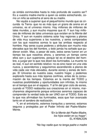 os sintáis conmovidos hasta lo más profundo de vuestro ser?
Es a vuestra madre-mente a quien os estáis estrechando, co-
mo un niño se estrecha al seno de su madre.
No vayáis a suponer que el pequeñísimo mundo que os cir-
cunda -la Tierra- que no es más que un grano de arena en el
universo, es el universo mismo. Hay millones de millones de
tales mundos, y aun mucho mayores que él. Y aun hay millo-
nes de millones de tales universos que existen en la Mente del
Único. Y aun en nuestro sistema solar hay regiones y planos
de vida muy superiores a los nuestros, y seres comparados
con los que nosotros somos lo que las amibas respecto al
hombre. Hay seres cuyos poderes y atributos son mucho más
elevados que los del hombre, y éste jamás ha soñado que pu-
dieran existir. Mas, a pesar de esto, estos seres fueron en un
tiempo los que nosotros ahora, y seremos un tiempo como
ellos son y aun superiores, porque tal es el destino del hom-
bre, a juzgar por lo que nos dicen los iluminados. La muerte no
es real, ni aun en sentido relativo: no es sino nacer en una vida
nueva, y ascendemos y seguiremos ascendiendo a planos de
vida cada vez más elevados, durante eones y eones de tiem-
po. El Universo es nuestra casa, nuestro hogar, y podemos
explorarlo hasta sus más lejanos confines, antes de la consu-
mación de los tiempos. Estamos en la mente del TODO y
nuestras posibilidades y oportunidades son infinitas, lo mismo
en el tiempo que en el espacio. Y al fin del gran ciclo de eones,
cuando el TODO reabsorba sus creaciones en sí mismo, mar-
charemos alegremente porque entonces seremos capaces de
comprender la verdad toda de ser UNO con el TODO. Esto es
lo que nos afirmaban los iluminados, esos que han avanzado
tanto en el sendero de realización.
Y, en el entretanto, estemos tranquilos y serenos; estamos
seguros y protegidos por el Poder Infinito del Padre-Madre-
Mente.
“En la Mente del Padre-Madre,
los hijos están en su hogar”.
EL KYBALION
“No hay nadie que no tenga padre o madre
39
 