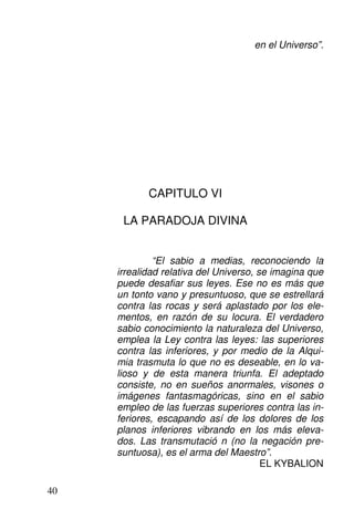 en el Universo”.
CAPITULO VI
LA PARADOJA DIVINA
“El sabio a medias, reconociendo la
irrealidad relativa del Universo, se imagina que
puede desafiar sus leyes. Ese no es más que
un tonto vano y presuntuoso, que se estrellará
contra las rocas y será aplastado por los ele-
mentos, en razón de su locura. El verdadero
sabio conocimiento la naturaleza del Universo,
emplea la Ley contra las leyes: las superiores
contra las inferiores, y por medio de la Alqui-
mia trasmuta lo que no es deseable, en lo va-
lioso y de esta manera triunfa. El adeptado
consiste, no en sueños anormales, visones o
imágenes fantasmagóricas, sino en el sabio
empleo de las fuerzas superiores contra las in-
feriores, escapando así de los dolores de los
planos inferiores vibrando en los más eleva-
dos. Las transmutació n (no la negación pre-
suntuosa), es el arma del Maestro”.
EL KYBALION
40
 