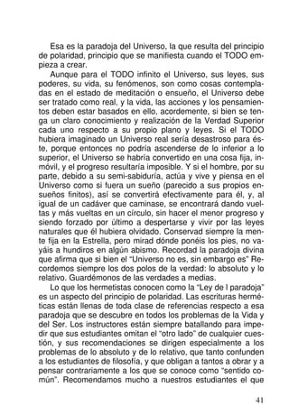 Esa es la paradoja del Universo, la que resulta del principio
de polaridad, principio que se manifiesta cuando el TODO em-
pieza a crear.
Aunque para el TODO infinito el Universo, sus leyes, sus
poderes, su vida, su fenómenos, son como cosas contempla-
das en el estado de meditación o ensueño, el Universo debe
ser tratado como real, y la vida, las acciones y los pensamien-
tos deben estar basados en ello, acordemente, si bien se ten-
ga un claro conocimiento y realización de la Verdad Superior
cada uno respecto a su propio plano y leyes. Si el TODO
hubiera imaginado un Universo real sería desastroso para és-
te, porque entonces no podría ascenderse de lo inferior a lo
superior, el Universo se habría convertido en una cosa fija, in-
móvil, y el progreso resultaría imposible. Y si el hombre, por su
parte, debido a su semi-sabiduría, actúa y vive y piensa en el
Universo como si fuera un sueño (parecido a sus propios en-
sueños finitos), así se convertirá efectivamente para él, y, al
igual de un cadáver que caminase, se encontrará dando vuel-
tas y más vueltas en un círculo, sin hacer el menor progreso y
siendo forzado por último a despertarse y vivir por las leyes
naturales que él hubiera olvidado. Conservad siempre la men-
te fija en la Estrella, pero mirad dónde ponéis los pies, no va-
yáis a hundiros en algún abismo. Recordad la paradoja divina
que afirma que si bien el “Universo no es, sin embargo es” Re-
cordemos siempre los dos polos de la verdad: lo absoluto y lo
relativo. Guardémonos de las verdades a medias.
Lo que los hermetistas conocen como la “Ley de l paradoja”
es un aspecto del principio de polaridad. Las escrituras hermé-
ticas están llenas de toda clase de referencias respecto a esa
paradoja que se descubre en todos los problemas de la Vida y
del Ser. Los instructores están siempre batallando para impe-
dir que sus estudiantes omitan el “otro lado” de cualquier cues-
tión, y sus recomendaciones se dirigen especialmente a los
problemas de lo absoluto y de lo relativo, que tanto confunden
a los estudiantes de filosofía, y que obligan a tantos a obrar y a
pensar contrariamente a los que se conoce como “sentido co-
mún”. Recomendamos mucho a nuestros estudiantes el que
41
 
