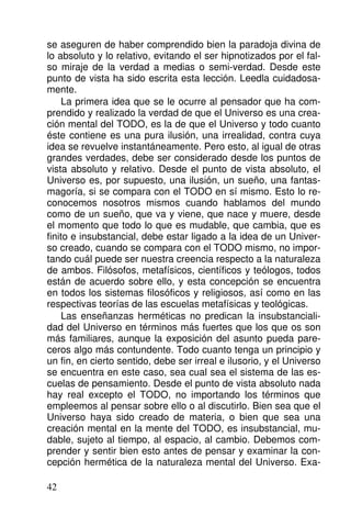se aseguren de haber comprendido bien la paradoja divina de
lo absoluto y lo relativo, evitando el ser hipnotizados por el fal-
so miraje de la verdad a medias o semi-verdad. Desde este
punto de vista ha sido escrita esta lección. Leedla cuidadosa-
mente.
La primera idea que se le ocurre al pensador que ha com-
prendido y realizado la verdad de que el Universo es una crea-
ción mental del TODO, es la de que el Universo y todo cuanto
éste contiene es una pura ilusión, una irrealidad, contra cuya
idea se revuelve instantáneamente. Pero esto, al igual de otras
grandes verdades, debe ser considerado desde los puntos de
vista absoluto y relativo. Desde el punto de vista absoluto, el
Universo es, por supuesto, una ilusión, un sueño, una fantas-
magoría, si se compara con el TODO en sí mismo. Esto lo re-
conocemos nosotros mismos cuando hablamos del mundo
como de un sueño, que va y viene, que nace y muere, desde
el momento que todo lo que es mudable, que cambia, que es
finito e insubstancial, debe estar ligado a la idea de un Univer-
so creado, cuando se compara con el TODO mismo, no impor-
tando cuál puede ser nuestra creencia respecto a la naturaleza
de ambos. Filósofos, metafísicos, científicos y teólogos, todos
están de acuerdo sobre ello, y esta concepción se encuentra
en todos los sistemas filosóficos y religiosos, así como en las
respectivas teorías de las escuelas metafísicas y teológicas.
Las enseñanzas herméticas no predican la insubstanciali-
dad del Universo en términos más fuertes que los que os son
más familiares, aunque la exposición del asunto pueda pare-
ceros algo más contundente. Todo cuanto tenga un principio y
un fin, en cierto sentido, debe ser irreal e ilusorio, y el Universo
se encuentra en este caso, sea cual sea el sistema de las es-
cuelas de pensamiento. Desde el punto de vista absoluto nada
hay real excepto el TODO, no importando los términos que
empleemos al pensar sobre ello o al discutirlo. Bien sea que el
Universo haya sido creado de materia, o bien que sea una
creación mental en la mente del TODO, es insubstancial, mu-
dable, sujeto al tiempo, al espacio, al cambio. Debemos com-
prender y sentir bien esto antes de pensar y examinar la con-
cepción hermética de la naturaleza mental del Universo. Exa-
42
 