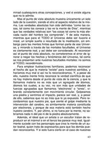 minad cualesquiera otras concepciones, y ved si existe alguna
que no lo admita.
Mas el punto de vista absoluto muestra únicamente un solo
lado de la cuestión, siendo el otro el aspecto relativo de la mis-
ma. Las verdades absolutas han sido definidas “como las co-
sas, tal como las conoce y las ve la mente de Dios”, mientras
que las verdades relativas son “las cosas tal como la más ele-
vada razón del hombre las comprende”. Y de esta manera,
mientras que para el TODO el Universo debe ser ilusorio e
irreal, un simple sueño o resultado de la meditación, sin em-
bargo para las mentes finitas que forman parte de ese Univer-
so, y mirando a través de las mortales facultades, el Universo
es ciertamente real, y así debe ser considerado. Al reconocer
así el punto de vista absoluto, no cometeremos el error de ig-
norar o negar los hechos y fenómenos del Universo, tal como
se nos presentan ante nuestras facultades mortales: no somos
el TODO; recordémoslo.
Para emplear ilustraciones familiares, podemos reconocer
el hecho de que la materia “existe” para nuestros sentidos, y
haríamos muy mal si así no lo reconociéramos. Y, a pesar de
ello, nuestra mente finita reconoce la verdad científica de que
no hay materia desde el punto de vista de la ciencia, y que lo
llamamos materia no es más que un agregado de átomos,
átomos los cuales, a su vez, no son más que unidades de
fuerzas agrupadas que llamamos “electrones” o “iones”, vi-
brando constantemente con movimiento circular. Golpeamos
una piedra y sentimos el impacto, parece ser real, y, a pesar
de ello, sabemos que no es más que lo ya expuesto. Pero re-
cordaremos que nuestro pie, que siente el golpe mediante la
intervención del cerebro, es similarmente materia constituida
por electrones, y porque de esa materia está también hecho
nuestro cerebro. Y, por último, si no fuera por la mente, no sa-
bríamos nada ni del pie ni de la piedra absolutamente.
Además, el ideal que un artista o un escultor tratan de re-
producir en el mármol o en el lienzo les parece muy real. Igual-
mente sucede con los personajes que crea la mente de un au-
tor teatral, quien trata de expresarlos para que los demás pue-
dan reconocerlos. Y si esto fuera cierto en el caso de nuestras
43
 
