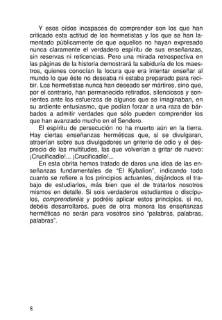 Y esos oídos incapaces de comprender son los que han
criticado esta actitud de los hermetistas y los que se han la-
mentado públicamente de que aquellos no hayan expresado
nunca claramente el verdadero espíritu de sus enseñanzas,
sin reservas ni reticencias. Pero una mirada retrospectiva en
las páginas de la historia demostrará la sabiduría de los maes-
tros, quienes conocían la locura que era intentar enseñar al
mundo lo que éste no deseaba ni estaba preparado para reci-
bir. Los hermetistas nunca han deseado ser mártires, sino que,
por el contrario, han permanecido retirados, silenciosos y son-
rientes ante los esfuerzos de algunos que se imaginaban, en
su ardiente entusiasmo, que podían forzar a una raza de bár-
bados a admitir verdades que sólo pueden comprender los
que han avanzado mucho en el Sendero.
El espíritu de persecución no ha muerto aún en la tierra.
Hay ciertas enseñanzas herméticas que, si se divulgaran,
atraerían sobre sus divulgadores un griterío de odio y el des-
precio de las multitudes, las que volverían a gritar de nuevo:
¡Crucificadlo!... ¡Crucificadlo!...
En esta obrita hemos tratado de daros una idea de las en-
señanzas fundamentales de “El Kybalion”, indicando todo
cuanto se refiere a los principios actuantes, dejándoos el tra-
bajo de estudiarlos, más bien que el de tratarlos nosotros
mismos en detalle. Si sois verdaderos estudiantes o discípu-
los, comprenderéis y podréis aplicar estos principios, si no,
debéis desarrollaros, pues de otra manera las enseñanzas
herméticas no serán para vosotros sino “palabras, palabras,
palabras”.
8
 