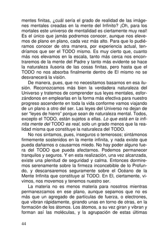 mentes finitas, ¿cuál sería el grado de realidad de las imáge-
nes mentales creadas en la mente del Infinito? ¡Oh, para los
mortales este universo de mentalidad es ciertamente muy real!
Es el único que jamás podremos conocer, aunque nos eleve-
mos de plano en plano, cada vez más alto. Para que lo pudié-
ramos conocer de otra manera, por experiencia actual, ten-
dríamos que ser el TODO mismo. Es muy cierto que, cuanto
más nos elevamos en la escala, tanto más cerca nos encon-
traremos de la mente del Padre y tanto más evidente se hace
la naturaleza ilusoria de las cosas finitas, pero hasta que el
TODO no nos absorba finalmente dentro de El mismo no se
desvanecerá la visión.
De manera, pues, que no necesitamos basarnos en esa ilu-
sión. Reconozcamos más bien la verdadera naturaleza del
Universo y tratemos de comprender sus leyes mentales, esfor-
zándonos en emplearlas en la forma más efectiva para nuestro
progreso ascendente en toda la vida conforme vamos viajando
de un plano a otro del ser. Las leyes del Universo no dejan de
ser “leyes de hierro” porque sean de naturaleza mental. Todos,
excepto el TODO, están sujetos a ellas. Lo que está en la infi-
nita mente del TODO es real, solo un grado menos que la rea-
lidad misma que constituye la naturaleza del TODO.
No nos sintamos, pues, inseguros o temerosos; sintámonos
firmemente sostenidos en la mente infinita, y nada existe que
pueda dañarnos o causarnos miedo. No hay poder alguno fue-
ra del TODO que pueda afectarnos. Podemos permanecer
tranquilos y seguros. Y en esta realización, una vez alcanzada,
existe una plenitud de seguridad y calma. Entonces dormire-
mos serenamente sobre la firmeza inconcebible de lo Profun-
do, y descansaremos seguramente sobre el Océano de la
Mente Infinita que constituye al TODO. En El, ciertamente, vi-
vimos, nos movemos y tenemos nuestro ser.
La materia no es menos materia para nosotros mientras
permanezcamos en ese plano, aunque sepamos que no es
más que un agregado de partículas de fuerza, o electrones,
que vibran rápidamente, girando unas en torno de otras, en la
formación de los átomos. Los átomos, a su vez giran y vibran y
forman así las moléculas, y la agrupación de estas últimas
44
 