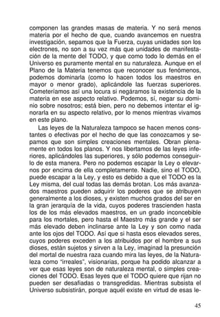 componen las grandes masas de materia. Y no será menos
materia por el hecho de que, cuando avancemos en nuestra
investigación, sepamos que la Fuerza, cuyas unidades son los
electrones, no son a su vez más que unidades de manifesta-
ción de la mente del TODO, y que como todo lo demás en el
Universo es puramente mental en su naturaleza. Aunque en el
Plano de la Materia tenemos que reconocer sus fenómenos,
podemos dominarla (como lo hacen todos los maestros en
mayor o menor grado), aplicándole las fuerzas superiores.
Cometeríamos así una locura si negáramos la existencia de la
materia en ese aspecto relativo. Podemos, sí, negar su domi-
nio sobre nosotros; está bien, pero no debemos intentar el ig-
norarla en su aspecto relativo, por lo menos mientras vivamos
en este plano.
Las leyes de la Naturaleza tampoco se hacen menos cons-
tantes o efectivas por el hecho de que las conozcamos y se-
pamos que son simples creaciones mentales. Obran plena-
mente en todos los planos. Y nos libertamos de las leyes infe-
riores, aplicándoles las superiores, y sólo podemos conseguir-
lo de esta manera. Pero no podemos escapar la Ley o elevar-
nos por encima de ella completamente. Nadie, sino el TODO,
puede escapar a la Ley, y esto es debido a que el TODO es la
Ley misma, del cual todas las demás brotan. Los más avanza-
dos maestros pueden adquirir los poderes que se atribuyen
generalmente a los dioses, y existen muchos grados del ser en
la gran jerarquía de la vida, cuyos poderes trascienden hasta
los de los más elevados maestros, en un grado inconcebible
para los mortales, pero hasta el Maestro más grande y el ser
más elevado deben inclinarse ante la Ley y son como nada
ante los ojos del TODO. Así que si hasta esos elevados seres,
cuyos poderes exceden a los atribuidos por el hombre a sus
dioses, están sujetos y sirven a la Ley, imaginad la presunción
del mortal de nuestra raza cuando mira las leyes, de la Natura-
leza como “irreales”, visionarias, porque ha podido alcanzar a
ver que esas leyes son de naturaleza mental, o simples crea-
ciones del TODO. Esas leyes que el TODO quiere que rijan no
pueden ser desafiadas o transgredidas. Mientras subsista el
Universo subsistirán, porque aquél existe en virtud de esas le-
45
 
