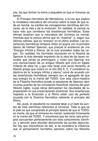 yes, las que forman la trama o esqueleto en que el Universo se
apoya.
El Principio Hermético del Mentalismo, a la vez que explica
la verdadera naturaleza del Universo sobre la base de que to-
do es mental, no cambia las concepciones científicas del Uni-
verso, de la vida o de la evolución. En realidad, la ciencia no
hace más que corroborar las enseñanzas herméticas. Estas
últimas enseñan que la naturaleza del Universo es mental,
mientras que la ciencia afirma que es “material”, o, según sus
últimas noticias, que es “energía” en el último análisis. Las en-
señanzas herméticas tampoco están en pugna con el principio
básico de Herbert Spencer, que postuló la existencia de una
“Energía Infinita y Eterna, de la cual proceden todas las co-
sas”. En realidad, los hermistas reconocen en la filosofía de
Spencer la más elevada expresión de la obra de las leyes na-
turales que jamás se promulgara, y creen que Spencer era
una reencarnación de un antiguo filósofo que vivió en Egipto
millares de años ha, y que más tarde vivió como Heráclito, el
filósofo griego que viviera en el año 500 A. C. Y consideran su
doctrina de la “energía infinita y eterna” como de acuerdo con
las enseñanzas herméticas siempre con el agregado de que
esa energía es la mente del TODO. Con esta clave-maestra
de la Filosofía Hermética puede el estudiante de Spencer abrir
muchas puertas de las concepción filosóficas internas del gran
filósofo inglés, cuyas obras demuestran los resultados de su
preparación en sus encarnaciones anteriores. Sus enseñanzas
respecto a la Evolución y al Ritmo están casi de perfecto
acuerdo con la Doctrina Hermética referente al principio del
Ritmo.
Así, pues, el estudiante no necesita dejar a un lado los pun-
tos de vista científicos referentes al Universo. Todo lo que se
le pide es que comprenda el principio básico de que el TODO,
es mente, de que el Universo es mental: sostenido firmemente
en la mente del TODO. Y encontrará que los otros seis princi-
pios concuerdan perfectamente con este conocimiento científi-
co, y servirán para dilucidar plenamente los puntos obscuros.
No hay que maravillarse de ello, si se considera la influencia
que el pensamiento hermético ejerciera sobre los filósofos
46
 