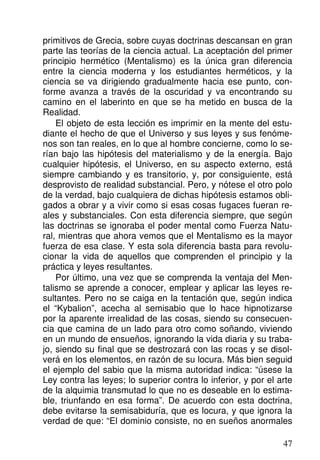 primitivos de Grecia, sobre cuyas doctrinas descansan en gran
parte las teorías de la ciencia actual. La aceptación del primer
principio hermético (Mentalismo) es la única gran diferencia
entre la ciencia moderna y los estudiantes herméticos, y la
ciencia se va dirigiendo gradualmente hacia ese punto, con-
forme avanza a través de la oscuridad y va encontrando su
camino en el laberinto en que se ha metido en busca de la
Realidad.
El objeto de esta lección es imprimir en la mente del estu-
diante el hecho de que el Universo y sus leyes y sus fenóme-
nos son tan reales, en lo que al hombre concierne, como lo se-
rían bajo las hipótesis del materialismo y de la energía. Bajo
cualquier hipótesis, el Universo, en su aspecto externo, está
siempre cambiando y es transitorio, y, por consiguiente, está
desprovisto de realidad substancial. Pero, y nótese el otro polo
de la verdad, bajo cualquiera de dichas hipótesis estamos obli-
gados a obrar y a vivir como si esas cosas fugaces fueran re-
ales y substanciales. Con esta diferencia siempre, que según
las doctrinas se ignoraba el poder mental como Fuerza Natu-
ral, mientras que ahora vemos que el Mentalismo es la mayor
fuerza de esa clase. Y esta sola diferencia basta para revolu-
cionar la vida de aquellos que comprenden el principio y la
práctica y leyes resultantes.
Por último, una vez que se comprenda la ventaja del Men-
talismo se aprende a conocer, emplear y aplicar las leyes re-
sultantes. Pero no se caiga en la tentación que, según indica
el “Kybalion”, acecha al semisabio que lo hace hipnotizarse
por la aparente irrealidad de las cosas, siendo su consecuen-
cia que camina de un lado para otro como soñando, viviendo
en un mundo de ensueños, ignorando la vida diaria y su traba-
jo, siendo su final que se destrozará con las rocas y se disol-
verá en los elementos, en razón de su locura. Más bien seguid
el ejemplo del sabio que la misma autoridad indica: “úsese la
Ley contra las leyes; lo superior contra lo inferior, y por el arte
de la alquimia transmutad lo que no es deseable en lo estima-
ble, triunfando en esa forma”. De acuerdo con esta doctrina,
debe evitarse la semisabiduría, que es locura, y que ignora la
verdad de que: “El dominio consiste, no en sueños anormales
47
 