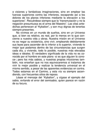 o visiones y fantásticas imaginaciones, sino en emplear las
fuerzas superiores contra las inferiores, escapando así a los
dolores de los planos inferiores mediante la elevación a los
superiores”. Recuérdese siempre que la “transmutación y no la
negación presuntuosa es el arma del Maestro”. Las citas ante-
dichas pertenecen al “Kybalion”, y son muy dignas de tenerlas
siempre presentes.
No vivimos en un mundo de sueños, sino en un Universo
que, si bien es relativo, es real, por lo menos en lo que con-
cierne a nuestra vida y obras. Nuestra misión en el Universo
no es negar su existencia, sino vivir, empleando debidamente
sus leyes para ascender de lo inferior a lo superior, viviendo lo
mejor que podamos dentro de las circunstancias que surgen
cada día, y viviendo, todo lo posible, nuestras más elevadas
ideas e ideales. El verdadero significado de la vida no es co-
nocido por el hombre en este plano -si es que alguien lo cono-
ce-; pero los más sabios, y nuestras propias intuiciones tam-
bién, nos enseñan que no nos equivocaremos si tratamos de
vivir lo mejor posible y realizar la tendencia universal en el
mismo sentido, a pesar de las aparentes evidencias en contra.
Todos estamos en el Camino, y esta vía va siempre ascen-
diendo, con frecuentes sitios de reposo.
Léase el mensaje del “Kybalion”, y sígase el ejemplo del
sabio, evitando el error del semisabio, quien parece en razón
de su locura.
48
 