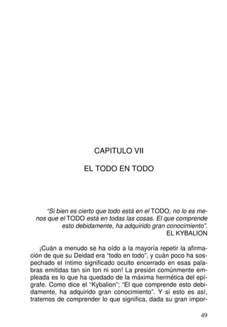 CAPITULO VII
EL TODO EN TODO
“Si bien es cierto que todo está en el TODO, no lo es me-
nos que el TODO está en todas las cosas. El que comprende
esto debidamente, ha adquirido gran conocimiento”.
EL KYBALION
¡Cuán a menudo se ha oído a la mayoría repetir la afirma-
ción de que su Deidad era “todo en todo”, y cuán poco ha sos-
pechado el íntimo significado oculto encerrado en esas pala-
bras emitidas tan sin ton ni son! La presión comúnmente em-
pleada es lo que ha quedado de la máxima hermética del epí-
grafe. Como dice el “Kybalion”; “El que comprende esto debi-
damente, ha adquirido gran conocimiento”. Y si esto es así,
tratemos de comprender lo que significa, dada su gran impor-
49
 
