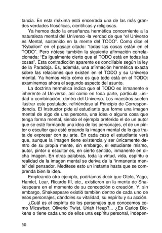 tancia. En esta máxima está encerrada una de las más gran-
des verdades filosóficas, científicas y religiosas.
Ya hemos dado la enseñanza hermética concerniente a la
naturaleza mental del Universo -la verdad de que “el Universo
es Mental, sostenido en la mente del TODO”. Como dice el
“Kybalion” en el pasaje citado: “todas las cosas están en el
TODO”. Pero nótese también la siguiente afirmación correla-
cionada: “Es igualmente cierto que el TODO está en todas las
cosas”. Esta contradicción aparente es conciliable según la ley
de la Paradoja. Es, además, una afirmación hermética exacta
sobre las relaciones que existen en el TODO y su Universo
mental. Ya hemos visto cómo es que todo está en el TODO:
examinemos ahora el segundo aspecto del asunto.
La doctrina hermética indica que el TODO es inmanente e
inherente al Universo, así como en toda parte, partícula, uni-
dad o combinación, dentro del Universo. Los maestros suelen
ilustrar este postulado, refiriéndose al Principio de Correspon-
dencia. El Instructor pide al estudiante que forme una imagen
mental de algo de una persona, una idea o alguna cosa que
tenga forma mental, siendo el ejemplo preferido el de un autor
que se esté formando una idea de los personajes, el de un pin-
tor o escultor que esté creando la imagen mental de lo que tra-
ta de expresar con su arte. En cada caso el estudiante verá
que, aunque la imagen tiene existencia y ser únicamente de-
ntro de su propia mente, sin embargo, el estudiante mismo,
autor, pintor o escultor es, en cierto sentido, inmanente en di-
cha imagen. En otras palabras, toda la virtud, vida, espíritu o
realidad de la imagen mental se deriva de la “inmanente men-
te” del pensador. Meditese esto un instante hasta que se com-
prenda bien la idea.
Empleando otro ejemplo, podríamos decir que Otelo, Yago,
Hamlet, Lear, Ricardo III, etc., existieron en la mente de Sha-
kespeare en el momento de su concepción o creación. Y, sin
embargo, Shakespeare existió también dentro de cada uno de
esos personajes, dándoles su vitalidad, su espíritu y su acción.
¿Cuál es el espíritu de los personajes que conocemos co-
mo Micawber, Oliverio Twist, Uriah Heep?... ¿Es Carlos Dic-
kens o tiene cada uno de ellos una espíritu personal, indepen-
50
 