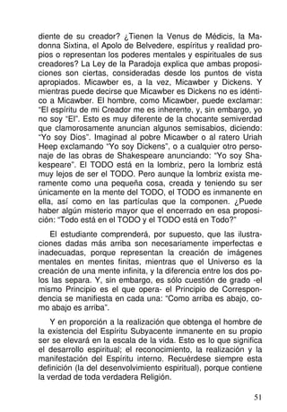 diente de su creador? ¿Tienen la Venus de Médicis, la Ma-
donna Sixtina, el Apolo de Belvedere, espíritus y realidad pro-
pios o representan los poderes mentales y espirituales de sus
creadores? La Ley de la Paradoja explica que ambas proposi-
ciones son ciertas, consideradas desde los puntos de vista
apropiados. Micawber es, a la vez, Micawber y Dickens. Y
mientras puede decirse que Micawber es Dickens no es idénti-
co a Micawber. El hombre, como Micawber, puede exclamar:
“El espíritu de mi Creador me es inherente, y, sin embargo, yo
no soy “El”. Esto es muy diferente de la chocante semiverdad
que clamorosamente anuncian algunos semisabios, diciendo:
“Yo soy Dios”. Imaginad al pobre Micawber o al ratero Uriah
Heep exclamando “Yo soy Dickens”, o a cualquier otro perso-
naje de las obras de Shakespeare anunciando: “Yo soy Sha-
kespeare”. El TODO está en la lombriz, pero la lombriz está
muy lejos de ser el TODO. Pero aunque la lombriz exista me-
ramente como una pequeña cosa, creada y teniendo su ser
únicamente en la mente del TODO, el TODO es inmanente en
ella, así como en las partículas que la componen. ¿Puede
haber algún misterio mayor que el encerrado en esa proposi-
ción: “Todo está en el TODO y el TODO está en Todo?”
El estudiante comprenderá, por supuesto, que las ilustra-
ciones dadas más arriba son necesariamente imperfectas e
inadecuadas, porque representan la creación de imágenes
mentales en mentes finitas, mientras que el Universo es la
creación de una mente infinita, y la diferencia entre los dos po-
los las separa. Y, sin embargo, es sólo cuestión de grado -el
mismo Principio es el que opera- el Principio de Correspon-
dencia se manifiesta en cada una: “Como arriba es abajo, co-
mo abajo es arriba”.
Y en proporción a la realización que obtenga el hombre de
la existencia del Espíritu Subyacente inmanente en su propio
ser se elevará en la escala de la vida. Esto es lo que significa
el desarrollo espiritual; el reconocimiento, la realización y la
manifestación del Espíritu interno. Recuérdese siempre esta
definición (la del desenvolvimiento espiritual), porque contiene
la verdad de toda verdadera Religión.
51
 