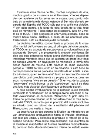 Existen muchos Planos del Ser, muchos subplanos de vida,
muchos grados de existencia en el Universo. Y todos depen-
den del adelanto de los seres en la escala, cuyo punto más
bajo es la materia más densa, estando el Ser más elevado se-
parado del Espíritu del TODO sólo por una sutilísima división.
Y por todas partes, a lo largo de esta escala de la vida, todo
está en movimiento. Todos están en el sendero, cuyo fin y me-
ta es el TODO. Todo progreso es una vuelta al hogar. Todo se
mueve hacia arriba, adelante, a pesar de las aparentes con-
tradicciones. Este es el mensaje del Iluminado.
La doctrina hermética concerniente al proceso de la crea-
ción mental del Universo es que, al principio del ciclo creador,
el TODO, en su aspecto de ser, proyecta su voluntad hacia su
aspecto de “Devenir” y el proceso de la creación comienza. Se
dice que este proceso se reduce a una disminución gradual de
intensidad vibratoria hasta que se alcanza un grado muy bajo
de energía vibrante, en cuyo punto se manifiesta la forma más
densa posible de materia. Este proceso se llama involución
porque el TODO se “envuelve” en su creación. Y esto tiene su
correspondencia en los procesos mentales de un artista, escri-
tor o inventor, quien se “envuelve” tanto en su creación mental
que olvida casi completamente su propia existencia, pues en
esos momentos “vive en su creación” Si en vez de la palabra
“envolverse” empleáramos la de “absorberse”, quizá se dará
una idea más clara del significado que se trata de sugerir.
A este estado involucionario de la creación suele también
llamársele la “Emanación” de la energía divina, así como el es-
tado evolucionario se denomina “Absorción” Al polo más ex-
tremo del proceso creador, se le considera como el más sepa-
rado del TODO, en tanto que el principio del estado evolutivo
es mirado como un retorno de la oscilación del péndulo del
Ritmo, como una vuelta al hogar.
La enseñanza es que durante la Efusión las vibraciones se
van amortiguando gradualmente hasta el impulso amortigua-
dor cesa por último, y entonces se produce el retorno de la os-
cilación pendular. Pero existe esta diferencia: que mientras en
la efusión se manifiestan las fuerzas creadoras compactamen-
te, como un todo, desde el comienzo mismo del estado evolu-
52
 