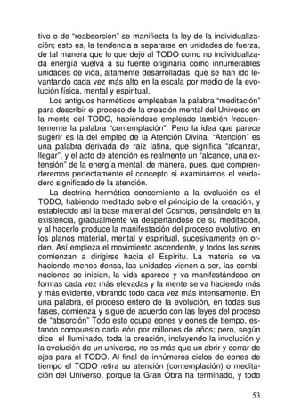 tivo o de “reabsorción” se manifiesta la ley de la individualiza-
ción; esto es, la tendencia a separarse en unidades de fuerza,
de tal manera que lo que dejó al TODO como no individualiza-
da energía vuelva a su fuente originaria como innumerables
unidades de vida, altamente desarrolladas, que se han ido le-
vantando cada vez más alto en la escala por medio de la evo-
lución física, mental y espiritual.
Los antiguos herméticos empleaban la palabra “meditación”
para describir el proceso de la creación mental del Universo en
la mente del TODO, habiéndose empleado también frecuen-
temente la palabra “contemplación”. Pero la idea que parece
sugerir es la del empleo de la Atención Divina. “Atención” es
una palabra derivada de raíz latina, que significa “alcanzar,
llegar”, y el acto de atención es realmente un “alcance, una ex-
tensión” de la energía mental; de manera, pues, que compren-
deremos perfectamente el concepto si examinamos el verda-
dero significado de la atención.
La doctrina hermética concerniente a la evolución es el
TODO, habiendo meditado sobre el principio de la creación, y
establecido así la base material del Cosmos, pensándolo en la
existencia, gradualmente va despertándose de su meditación,
y al hacerlo produce la manifestación del proceso evolutivo, en
los planos material, mental y espiritual, sucesivamente en or-
den. Así empieza el movimiento ascendente, y todos los seres
comienzan a dirigirse hacia el Espíritu. La materia se va
haciendo menos densa, las unidades vienen a ser, las combi-
naciones se inician, la vida aparece y va manifestándose en
formas cada vez más elevadas y la mente se va haciendo más
y más evidente, vibrando todo cada vez más intensamente. En
una palabra, el proceso entero de la evolución, en todas sus
fases, comienza y sigue de acuerdo con las leyes del proceso
de “absorción” Todo esto ocupa eones y eones de tiempo, es-
tando compuesto cada eón por millones de años; pero, según
dice el Iluminado, toda la creación, incluyendo la involución y
la evolución de un universo, no es más que un abrir y cerrar de
ojos para el TODO. Al final de innúmeros ciclos de eones de
tiempo el TODO retira su atención (contemplación) o medita-
ción del Universo, porque la Gran Obra ha terminado, y todo
53
 