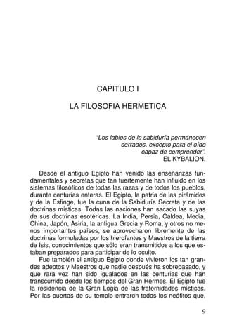 CAPITULO I
LA FILOSOFIA HERMETICA
“Los labios de la sabiduría permanecen
cerrados, excepto para el oído
capaz de comprender”.
EL KYBALION.
Desde el antiguo Egipto han venido las enseñanzas fun-
damentales y secretas que tan fuertemente han influido en los
sistemas filosóficos de todas las razas y de todos los pueblos,
durante centurias enteras. El Egipto, la patria de las pirámides
y de la Esfinge, fue la cuna de la Sabiduría Secreta y de las
doctrinas místicas. Todas las naciones han sacado las suyas
de sus doctrinas esotéricas. La India, Persia, Caldea, Media,
China, Japón, Asiria, la antigua Grecia y Roma, y otros no me-
nos importantes países, se aprovecharon libremente de las
doctrinas formuladas por los hierofantes y Maestros de la tierra
de Isis, conocimientos que sólo eran transmitidos a los que es-
taban preparados para participar de lo oculto.
Fue también el antiguo Egipto donde vivieron los tan gran-
des adeptos y Maestros que nadie después ha sobrepasado, y
que rara vez han sido igualados en las centurias que han
transcurrido desde los tiempos del Gran Hermes. El Egipto fue
la residencia de la Gran Logia de las fraternidades místicas.
Por las puertas de su templo entraron todos los neófitos que,
9
 