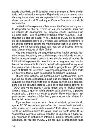 queda absorbido en El de quien otrora emergiera. Pero el mis-
terio de los misterios es que el Espíritu de cada alma o no que-
da aniquilado, sino que se expande infinitamente, sumergién-
dose uno en otro el Creador y el Creado Esa es la voz de la
iluminación.
La ilustración expuesta sobre la meditación y el subsiguien-
te despertar de ella del TODO no es, por supuesto, más que
un intento de descripción del proceso infinito, mediante un
ejemplo finito. Pero no obstante: “Como arriba es abajo”. La di-
ferencia es sólo de grado. Y así, como el TODO se despierta
de su meditación sobre el Universo, así también el hombre (a
su debido tiempo) cesará de manifestarse sobre el plano ma-
terial y se irá retirando cada vez más en el Espíritu Interno,
que, ciertamente, es el “Ego Divino”.
Hay otra cosa más de la que deseamos hablar en esta lec-
ción, y esto llega muy cerca del campo metafísico de especu-
lación, aunque nuestro propósito es simplemente el mostrar la
futilidad tal especulación. Aludimos a la pregunta que inevita-
ble se presenta ante la mente de todos los pensadores que se
han aventurado a buscar la Verdad, la pregunta es: ¿Por qué
creó el TODO al Universo? Esta pregunta podrá ser formulada
en diferente forma, pero su esencia es siempre la misma.
Mucho han luchado los hombres para contestársela, pero
aun no se posee respuesta alguna que merezca ese nombre.
Algunos se han imaginado que el TODO ganaría algo con ello,
pero eso es absurdo, porque ¿qué es lo que podrá obtener el
TODO que ya no posea? Otros dicen que el TODO desea
amar a algo, o que lo había creado para divertirse, o porque
estaba solo, o para manifestar su poder. Pero todas esas res-
puestas son pueriles e infantiles y pertenecen a la primera in-
fancia del pensamiento.
Algunos han tratado de explicar el misterio presumiendo
que el TODO se vio “compelido” a crear, en razón de su “natu-
raleza interna”, o su “instinto creador”. Esta idea, si bien repre-
senta un adelanto sobre las otras, tiene un punto débil. Si su
“naturaleza interna o instinto creador” lo impulsara a hacer al-
go, entonces la naturaleza interna o instinto creador sería el
Absoluto, en vez del TODO, y de ahí que la proposición falle
54
 