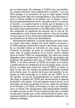por su misma base. Sin embargo, el TODO crea y se manifies-
ta y parece encontrar cierta satisfacción al hacerlo. Y es muy
difícil escapar a la conclusión de que en algún grado infinito
tendría que tener algo que correspondiera a una naturaleza in-
terna o instinto creador en el hombre, con un Deseo y Volun-
tad correspondientemente infinito. No podría obrar si no quisie-
ra hacerlo, y no podría hacerlo a menos que lo deseara, y no
lo desearía si no obtuviera con ello alguna satisfacción. Y to-
das estas cosas pertenecerían a una Naturaleza interna, y po-
dría postularse su existencia de acuerdo con la Ley de Co-
rrespondencia, tanto interna como externa. Este es el proble-
ma que yace en la raíz misma de la dificultad y la dificultad que
se encuentra en la misma raíz del problema.
Estrictamente hablando, no puede decirse que haya ningu-
na “razón” para obrar, porque una razón implica una causa, y
el TODO está por encima de la causa y del efecto, salvo cuan-
do su voluntad misma se convierta en una causa, en cuyo
momento el principio se pone en movimiento. De manera,
pues, que no puede pensarse en el mismo asunto, porque
como el mismo TODO es incognoscible. Así como nos vemos
obligados a decir simplemente: EL TODO ES, así también sólo
podemos sólo podemos decir que el TODO OBRA PORQUE
OBRA. Y, en último término, el TODO es la razón en sí misma,
y puede decirse en verdad que El es sus propia razón, su pro-
pia ley, su propio acto, mejor aún: Que el TODO, su razón, su
acto, su ley, son uno. Siendo las palabras diferentes nombres
de la misma cosa. En opinión de lo que esto escriben, la res-
puesta se halla encerrada en el íntimo ser del TODO, en su
ser secreto. La Ley de Correspondencia, en nuestra opinión,
sólo llega al aspecto del TODO que denominamos el aspecto
de devenir o de estado. Tras ese aspecto está el de ser, en el
cual todas las leyes se pierden en la Ley, todos los principios
en el Principio y el TODO, el Principio y el Ser, son idénticos,
uno y lo mismo. Por consiguiente, toda especulación metafísi-
ca sobre el punto es fútil. Si nos ocupamos aquí de la cuestión
es sólo para mostrar que, si bien reconocemos el hecho, reco-
nocemos también lo absurdo de las respuestas dadas por me-
tafísicos y teólogos.
55
 