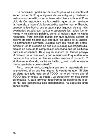 En conclusión, podrá ser de interés para los estudiantes el
saber que en tanto que algunos de los antiguos y modernos
instructores herméticos se inclinan más bien a aplicar el Prin-
cipio de Correspondencia a la cuestión, que da por resultado
la “naturaleza interna”, la leyenda dice que Hermes, el Grande,
cuando le fue hecha esa pregunta por algunos de sus más
avanzados estudiantes, contestó apretando los labios fuerte-
mente y no diciendo palabra, como si indicara que no había
respuesta. Pero también puede ser que quisiera aplicar el
axioma de esta filosofía que dice que “los labios de la Sabidu-
ría permanecen cerrados, excepto para los “oídos del enten-
dimiento”, en la creencia de que aun sus más aventajados dis-
cípulos no poseían la comprensión necesaria que los calificara
para esa enseñanza. De cualquier manera, si Hermes poseyó
el Secreto no lo comunicó, y por lo menos en lo que al mundo
concierne los labios de Hermes están cerrados al respecto. Y
si Hermes el Grande, vaciló en hablar, ¿quién sería el osado
mortal que tratara de enseñarlo?
Pero, recordémoslo, cualquiera que sea la respuesta de es-
te problema, si es que hay alguna, la verdad es que: “Si bien
es cierto que todo está en el TODO, no lo es menos que el
TODO está en todas las cosas”. La proposición en este punto
es enfática. Y, para terminar, repetiremos las palabras de la ci-
ta: “El que comprenda solo debidamente, ha adquirido gran
conocimiento.
56
 