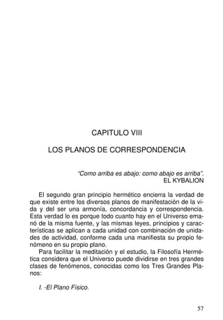 CAPITULO VIII
LOS PLANOS DE CORRESPONDENCIA
“Como arriba es abajo: como abajo es arriba”.
EL KYBALION
El segundo gran principio hermético encierra la verdad de
que existe entre los diversos planos de manifestación de la vi-
da y del ser una armonía, concordancia y correspondencia.
Esta verdad lo es porque todo cuanto hay en el Universo ema-
nó de la misma fuente, y las mismas leyes, principios y carac-
terísticas se aplican a cada unidad con combinación de unida-
des de actividad, conforme cada una manifiesta su propio fe-
nómeno en su propio plano.
Para facilitar la meditación y el estudio, la Filosofía Hermé-
tica considera que el Universo puede dividirse en tres grandes
clases de fenómenos, conocidas como los Tres Grandes Pla-
nos:
I. -El Plano Físico.
57
 