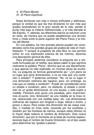 II. -El Plano Mental.
III. -El Plano Espiritual.
Estas divisiones son más o menos artificiales y arbitrarias,
porque la verdad es que las tres divisiones no son más que
grados ascendentes en la gran escala de la vida, siendo el
punto más bajo la materia indiferenciada, y el más elevado el
del Espíritu. Y, además, los diferentes planos se esfuman unos
en otros, de manera que no puede establecerse una división
firme y nítida entre la parte superior del Plano Físico y la infe-
rior del Mental.
En una palabra, los tres grandes planos pueden ser consi-
derados como tres grandes grupos de grados de vida en mani-
festación. Y aunque el propósito de este libro no nos permite
entrar en una explicación extensa de los mismos, daremos
una descripción general de ellos.
Para principiar podemos considerar la pregunta tan a me-
nudo formulada por el neófito, que desea saber lo que significa
realmente la palabra “Plano”, término que se usa liberalmente,
y que apenas ha sido explicado, en muchas obras de ocultis-
mo. La pregunta se formula generalmente así: “¿Un plano es
un lugar que tiene dimensiones, o no es más que una condi-
ción o estado?” Y podemos contestar: “No, no es un lugar ni
una dimensión ordinaria del espacio; pero, sin embargo, es
más que un estado o condición”. Puede ser considerado como
un estado o condición, pero, no obstante, el estado o condi-
ción es un grado dimensional, es una escala, y está sujeto a
medida. Parecerá esto quizá una paradoja, pero examinare-
mos el punto. Una “dimensión” es una medida en la línea re-
cta, relacionada con una medida base, etc. Las dimensiones
ordinarias del espacio son longitud o largo, latitud o ancho, y
grosor o altura. Pero existe otra dimensión de las cosas crea-
das, o medida en línea recta, conocida por los ocultistas y
también por los hombres de ciencia, aunque estos últimos no
le hayan dado todavía el nombre de dimensión. Esta nueva
dimensión, que por el momento es la base de muchas especu-
laciones bajo el nombre de Cuarta Dimensión, es el tipo usado
para determinar los “grados o planos”.
58
 