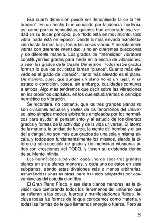 Esa cuarta dimensión puede ser denominada la de la “Vi-
bración”. Es un hecho bine conocido por la ciencia moderna,
así como por los hermetistas, quienes han encerrado esa ver-
dad en su tercer principio, que “todo está en movimiento, todo
vibra, nada está en reposo”. Desde la más elevada manifesta-
ción hasta la más baja, todas las cosas vibran. Y no solamente
vibran con diferente intensidad, sino en diferentes direcciones
y de diferente manera. Los grados de “intensidad” vibratoria
constituyen los grados para medir en la escala de vibraciones,
o sean los grados de la Cuarta Dimensión. Todos estos grados
forman lo que los ocultistas llaman “planos”. Cuanto más ele-
vado es el grado de vibración, tanto más elevado es el plano.
De manera, pues, que aunque un plano no es un lugar, ni un
estado o condición, posee, sin embargo, cualidades comunes
a ambos. Algo más tendremos que decir sobre las vibraciones
en los próximos capítulos, en los que estudiaremos el principio
hermético de Vibración.
Se recordará, no obstante, que los tres grandes planos no
son divisiones actuales y reales de los fenómenos del Univer-
so, sino simples medios arbitrarios empleados por los herméti-
cos para ayudar al pensamiento y al estudio de los diversos
grados y formas de la actividad y de la vida universal. El átomo
de la materia, la unidad de fuerza, la mente del hombre y el ser
del arcángel, no son mas que grados de una sola y misma es-
cala, y todos son fundamentalmente los mismos, siendo la di-
ferencia sólo cuestión de grado y de intensidad vibratoria: to-
dos son creaciones del TODO, y tienen su existencia dentro
de su Mente Infinita.
Los herméticos subdividen cada uno de esos tres grandes
planos en siete planos menores, y cada uno de éstos en siete
subplanos, siendo estas divisiones más o menos arbitrarias,
esfumándose unas en otras, pero han sido adoptadas por con-
veniencias del estudio científico.
El Gran Plano Físico, y sus siete planos menores, es la di-
visión que comprende todos los fenómenos del universo que
se refieren a las cosas, fuerzas y manifestaciones físicas. In-
cluye todas las formas de lo que conocemos como materia, y
todas las formas de lo que llamamos energía o fuerza. Pero se
59
 