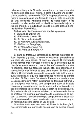 debe recordar que la Filosofía Hermética no reconoce la mate-
ria como una cosa en sí misma, o como si tuviera una existen-
cia separada de la mente del TODO. La proposición es que la
materia no es más que una forma de energía, esto es, energía
de una intensidad vibratoria inferior de cierta clase. Y de
acuerdo con ello, los herméticos clasifican la materia bajo el tí-
tulo de energía, y le adjudican tres de los siete planos meno-
res del Gran Plano Físico.
Dichas siete divisiones menores son las siguientes:
I. -El plano de Materia (A).
II. -El Plano de Materia (B).
III.- El Plano de Materia (C).
IV. -El Plano de Substancia Etérica.
V. -El Plano de Energía (A).
VI. -El Plano de Energía (B).
VII. -El Plano de Energía (C).
El plano de Materia A comprende las formas materiales só-
lidas, líquidas y gases, tal como lo reconocen generalmente
las obras de texto físicas. El plano de Materia B comprende
ciertas formas más elevadas y sutiles de la existencia que la
ciencia recién comienza a conocer: los fenómenos de la mate-
ria radiante, bajo sus fases de radium, etc., que pertenecen a
la subdivisión más inferior de este plano menor. El Plano de la
Materia C comprende formas de la materia más sutil y tenue,
cuya existencia ni siquiera sospechan los hombres de ciencia
actuales. El Plano de la Substancia Etérea comprende lo que
la ciencia denomina “eter”, substancia de tenuidad extrema y
de prodigiosa elasticidad, que compenetra todo el Espacio
Universal y que obra como medium para la transmisión de on-
das de energías tales como la luz, el calor, la electricidad, etc.
Esta substancia etérica es el eslabón de unión entre la llama-
da materia y la energía, participando de la naturaleza de am-
bas. La doctrina hermética dice que ese plano tiene siete sub-
divisiones (como las tienen los demás planos menores), y que,
en realidad, hay siete éteres en vez de uno.
Inmediatamente después viene el Plano de la Energía A,
que comprende las formas de energía que la ciencia conoce
60
 