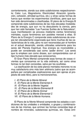 corrientemente, siendo sus siete subdivisiones respectivamen-
te: Calor, Luz, Magnetismo, Electricidad, Atracción (gravita-
ción, cohesión, afinidad química, etc.) y otras varias formas de
fuerza que revelan los experimentos científicos, pero que aun
han sido denominadas o clasificadas. El plano de la Energía B
comprende siete subdivisiones de las más elevadas modalida-
des de energía, que aun no ha descubierto la ciencia, pero
que han sido llamadas “Las Fuerzas Sutiles de la Naturaleza”,
cuya manifestación se provoca mediante ciertos fenómenos
mentales, cuyos fenómenos son posibles merced a ellas. El
Plano de la Energía C comprende siete subdivisiones de ener-
gía tan elevadamente organizada que tiene muchas de las ca-
racterísticas de la vida, pero no son reconocidas por el hombre
en el actual desarrollo, siendo utilizadas solamente para los
seres del Planeta Espiritual. Esa energía es inconcebible y
puede ser considerada casi como “poder divino”. Los seres
que la emplean son como dioses, aun comparándolos con el
tipo humano más elevado que conozcamos.
El Gran Plano Mental comprende esas formas de cosas vi-
vientes que conocemos en la vida ordinaria, así como otras
formas no tan bien conocidas, salvo por los ocultistas.
La clasificación de los siete planos mentales menores no es
muy satisfactoria sino más bien arbitraria (salvo que se acom-
pañara por complicadas explicaciones que son ajenas al pro-
pósito de este libro), pero la mencionaremos.
I. -El Plano de la Mente Mineral.
II. -El Plano de la Mente Elemental A
III. -El Plano de la Mente Vegetal.
IV. -El Plano de la Mente Elemental B
V. -El Plano de la Mente Animal
VI. El Plano de la Mente Elemental C
VII. -El Plano de la Mente Humana.
El Plano de la Mente Mineral comprende los estados o con-
diciones de las unidades o entidades, o grupos y combinacio-
nes de las mismas, que animan las formas conocidas bajo el
nombre de minerales, substancias químicas, etc. Estas enti-
61
 